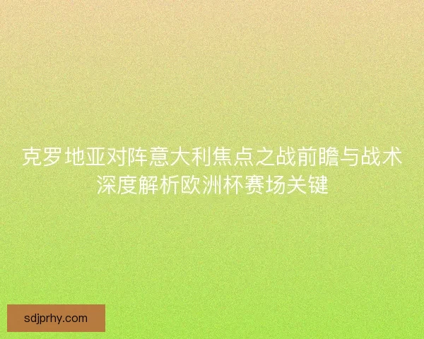克罗地亚对阵意大利焦点之战前瞻与战术深度解析欧洲杯赛场关键