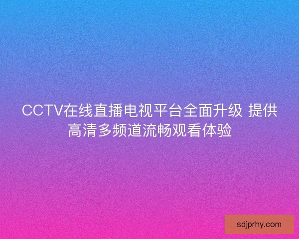 CCTV在线直播电视平台全面升级 提供高清多频道流畅观看体验