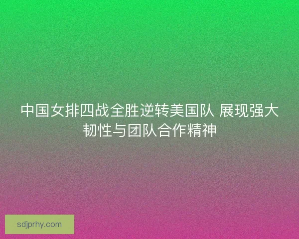 中国女排四战全胜逆转美国队 展现强大韧性与团队合作精神