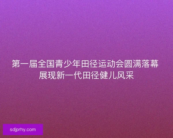 第一届全国青少年田径运动会圆满落幕 展现新一代田径健儿风采