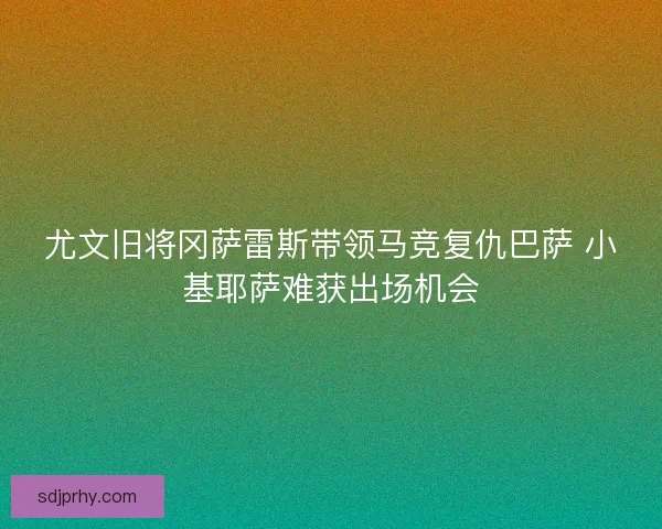 尤文旧将冈萨雷斯带领马竞复仇巴萨 小基耶萨难获出场机会
