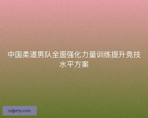 中国柔道男队全面强化力量训练提升竞技水平方案