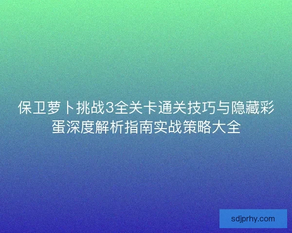 保卫萝卜挑战3全关卡通关技巧与隐藏彩蛋深度解析指南实战策略大全