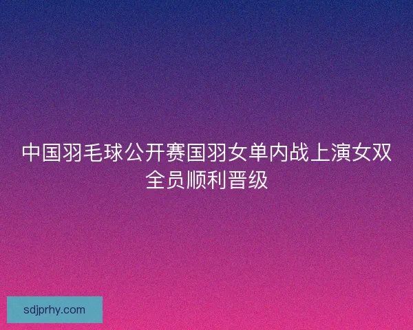 中国羽毛球公开赛国羽女单内战上演女双全员顺利晋级