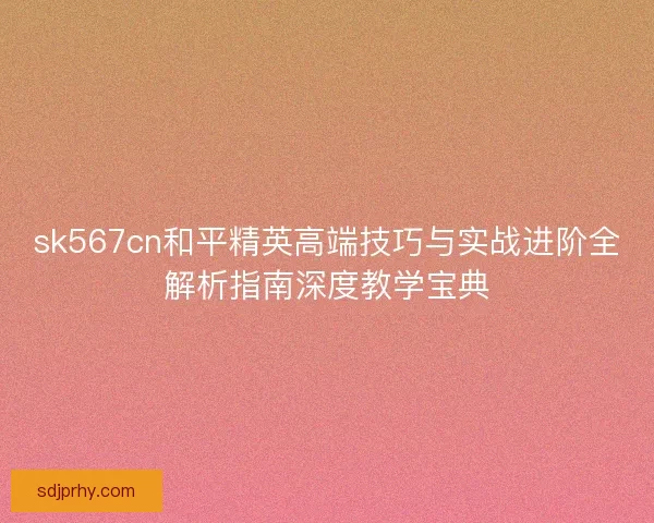 sk567cn和平精英高端技巧与实战进阶全解析指南深度教学宝典