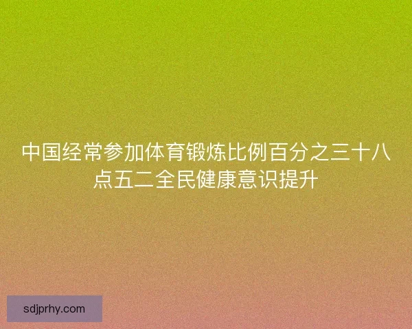 中国经常参加体育锻炼比例百分之三十八点五二全民健康意识提升